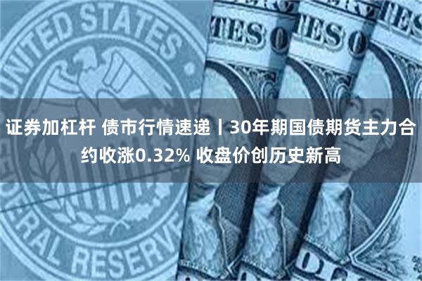 证券加杠杆 债市行情速递丨30年期国债期货主力合约收涨0.32% 收盘价创历史新高