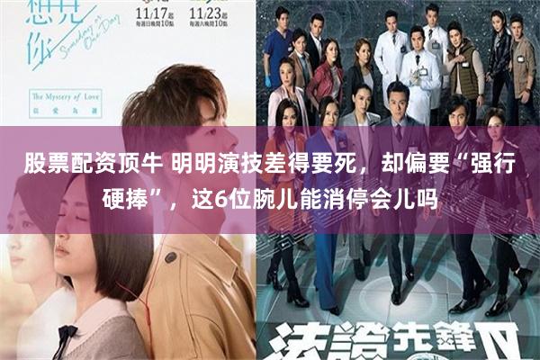 股票配资顶牛 明明演技差得要死，却偏要“强行硬捧”，这6位腕儿能消停会儿吗
