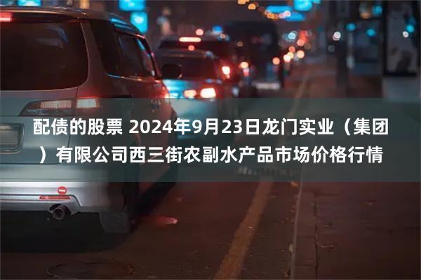 配债的股票 2024年9月23日龙门实业(集团)有限公司西三街农副水产品市场价格行情
