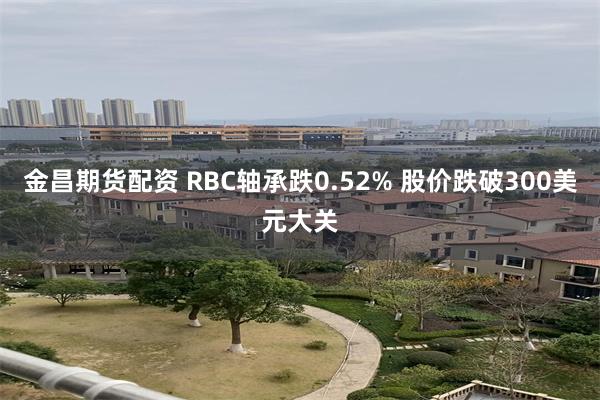 金昌期货配资 RBC轴承跌0.52% 股价跌破300美元大关