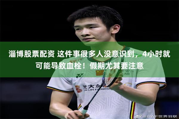 淄博股票配资 这件事很多人没意识到，4小时就可能导致血栓！假期尤其要注意