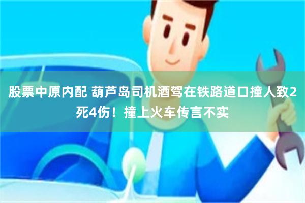 股票中原内配 葫芦岛司机酒驾在铁路道口撞人致2死4伤！撞上火车传言不实