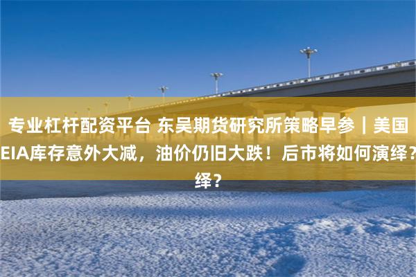 专业杠杆配资平台 东吴期货研究所策略早参｜美国EIA库存意外大减，油价仍旧大跌！后市将如何演绎？