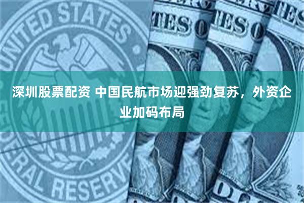 深圳股票配资 中国民航市场迎强劲复苏，外资企业加码布局