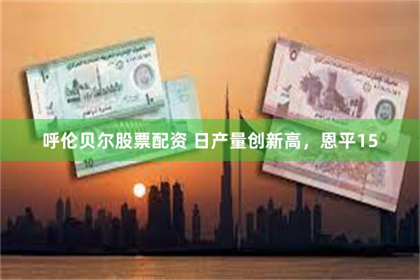 呼伦贝尔股票配资 日产量创新高，恩平15