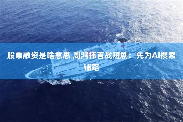 股票融资是啥意思 周鸿祎首战短剧：先为AI搜索铺路