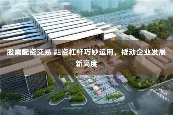 股票配资交易 融资杠杆巧妙运用，撬动企业发展新高度