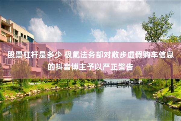 股票杠杆是多少 极氪法务部对散步虚假购车信息的抖音博主予以严正警告