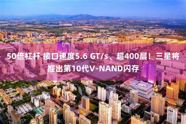 50倍杠杆 接口速度5.6 GT/s、超400层！三星将推出第10代V-NAND闪存