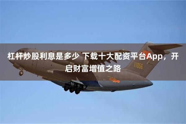 杠杆炒股利息是多少 下载十大配资平台App，开启财富增值之路