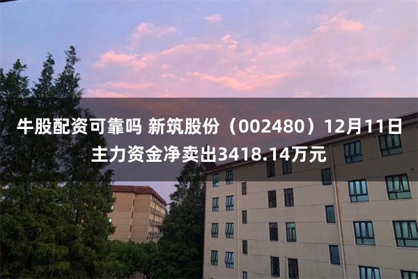牛股配资可靠吗 新筑股份（002480）12月11日主力资金净卖出3418.14万元