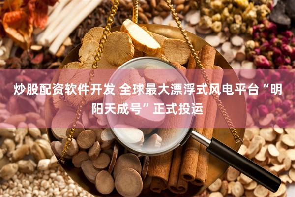 炒股配资软件开发 全球最大漂浮式风电平台“明阳天成号”正式投运