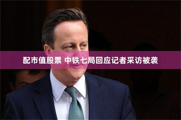 配市值股票 中铁七局回应记者采访被袭