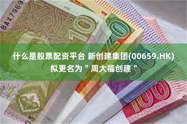 什么是股票配资平台 新创建集团(00659.HK)拟更名为＂周大福创建＂