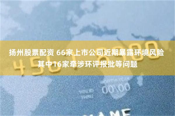 扬州股票配资 66家上市公司近期暴露环境风险 其中16家牵涉环评报批等问题