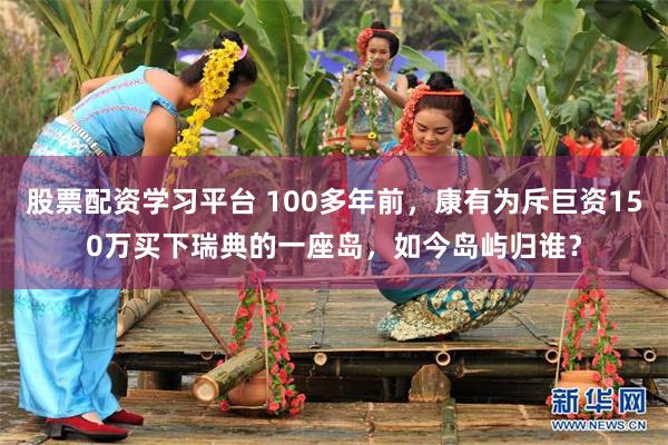 股票配资学习平台 100多年前，康有为斥巨资150万买下瑞典的一座岛，如今岛屿归谁？