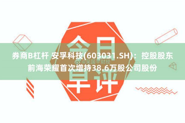 券商B杠杆 安孚科技(603031.SH)：控股股东前海荣耀首次增持38.6万股公司股份