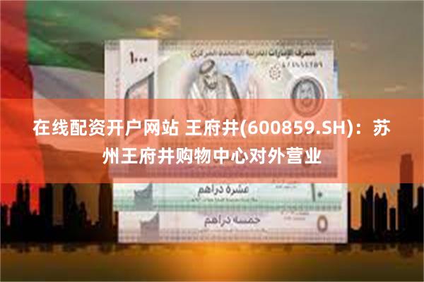 在线配资开户网站 王府井(600859.SH)：苏州王府井购物中心对外营业