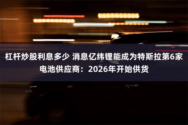 杠杆炒股利息多少 消息亿纬锂能成为特斯拉第6家电池供应商：2026年开始供货