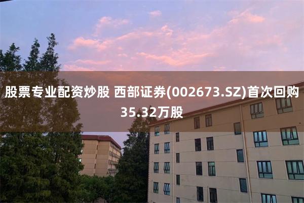 股票专业配资炒股 西部证券(002673.SZ)首次回购35.32万股