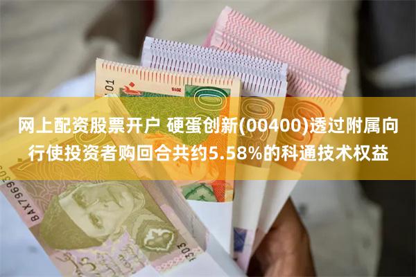 网上配资股票开户 硬蛋创新(00400)透过附属向行使投资者购回合共约5.58%的科通技术权益