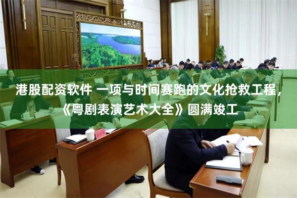 港股配资软件 一项与时间赛跑的文化抢救工程，《粤剧表演艺术大全》圆满竣工