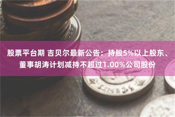 股票平台期 吉贝尔最新公告：持股5%以上股东、董事胡涛计划减持不超过1.00%公司股份