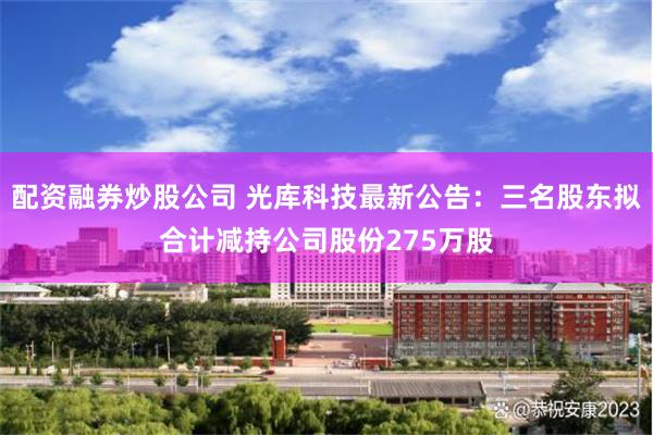 配资融券炒股公司 光库科技最新公告：三名股东拟合计减持公司股份275万股