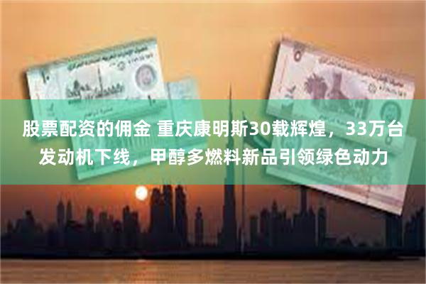 股票配资的佣金 重庆康明斯30载辉煌，33万台发动机下线，甲醇多燃料新品引领绿色动力