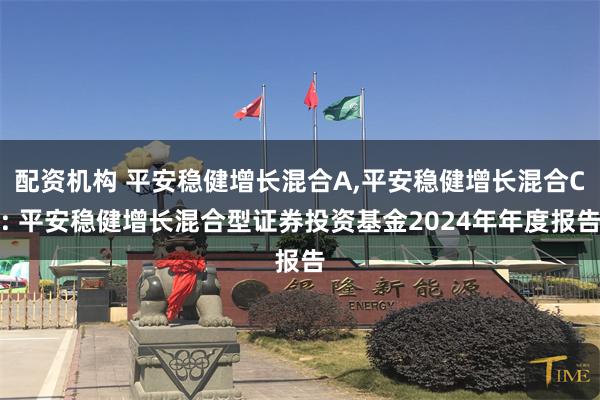 配资机构 平安稳健增长混合A,平安稳健增长混合C: 平安稳健增长混合型证券投资基金2024年年度报告