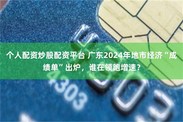 个人配资炒股配资平台 广东2024年地市经济“成绩单”出炉，谁在领跑增速？