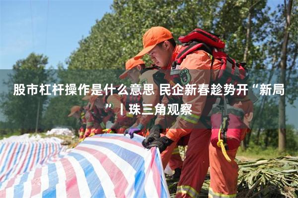 股市杠杆操作是什么意思 民企新春趁势开“新局”丨珠三角观察