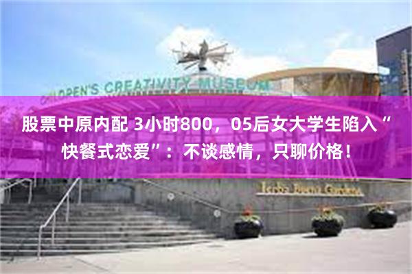 股票中原内配 3小时800，05后女大学生陷入“快餐式恋爱”：不谈感情，只聊价格！