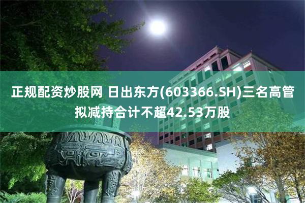 正规配资炒股网 日出东方(603366.SH)三名高管拟减持合计不超42.53万股