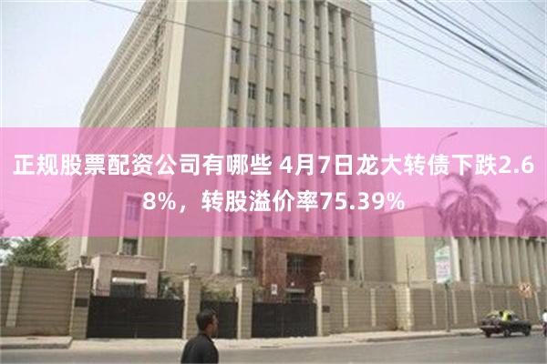 正规股票配资公司有哪些 4月7日龙大转债下跌2.68%，转股溢价率75.39%