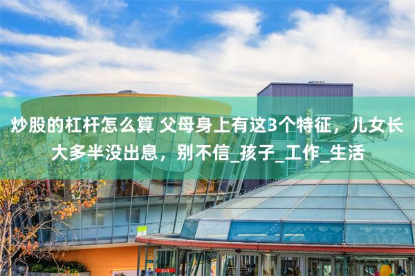 炒股的杠杆怎么算 父母身上有这3个特征，儿女长大多半没出息，别不信_孩子_工作_生活