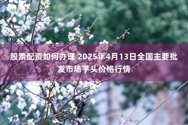 股票配资如何办理 2025年4月13日全国主要批发市场芋头价格行情