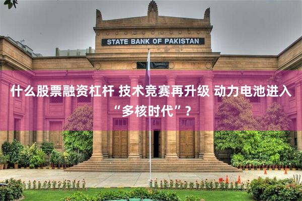 什么股票融资杠杆 技术竞赛再升级 动力电池进入“多核时代”？