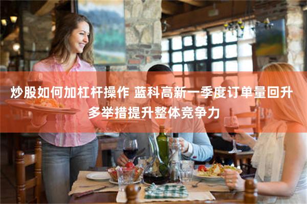 炒股如何加杠杆操作 蓝科高新一季度订单量回升 多举措提升整体竞争力
