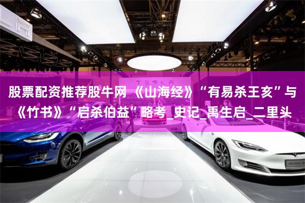 股票配资推荐股牛网 《山海经》“有易杀王亥”与《竹书》“启杀伯益”略考_史记_禹生启_二里头