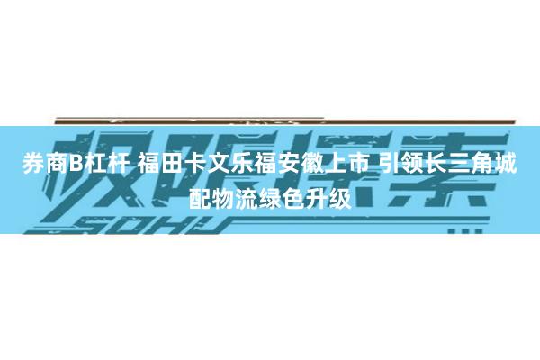 券商B杠杆 福田卡文乐福安徽上市 引领长三角城配物流绿色升级