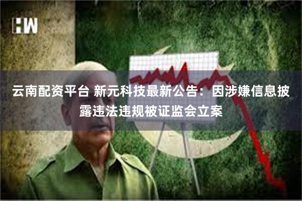 云南配资平台 新元科技最新公告：因涉嫌信息披露违法违规被证监会立案