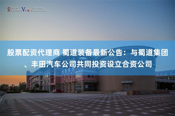 股票配资代理商 蜀道装备最新公告：与蜀道集团、丰田汽车公司共同投资设立合资公司