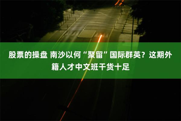 股票的操盘 南沙以何“聚留”国际群英？这期外籍人才中文班干货十足