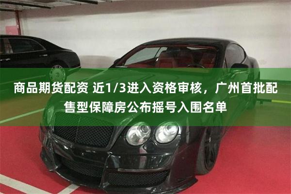 商品期货配资 近1/3进入资格审核，广州首批配售型保障房公布摇号入围名单