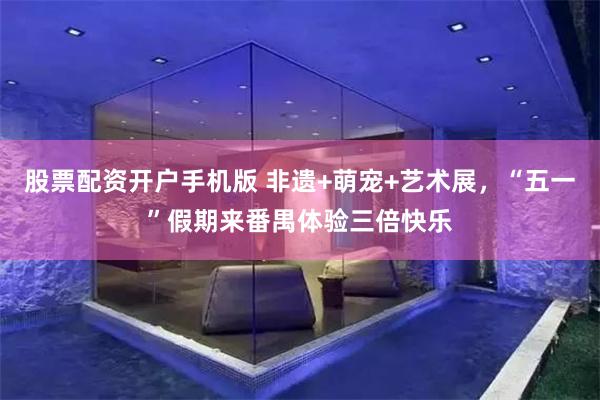 股票配资开户手机版 非遗+萌宠+艺术展，“五一”假期来番禺体验三倍快乐