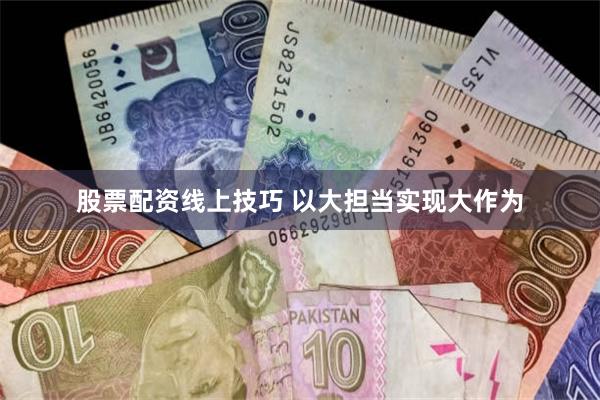 股票配资线上技巧 以大担当实现大作为