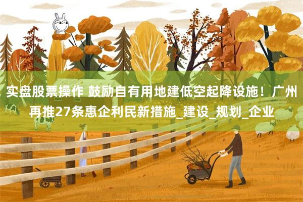 实盘股票操作 鼓励自有用地建低空起降设施！广州再推27条惠企利民新措施_建设_规划_企业