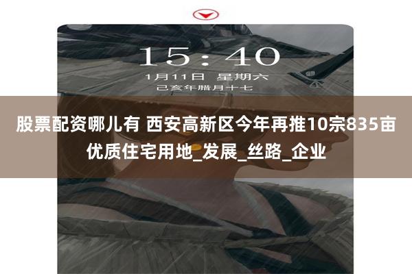 股票配资哪儿有 西安高新区今年再推10宗835亩优质住宅用地_发展_丝路_企业