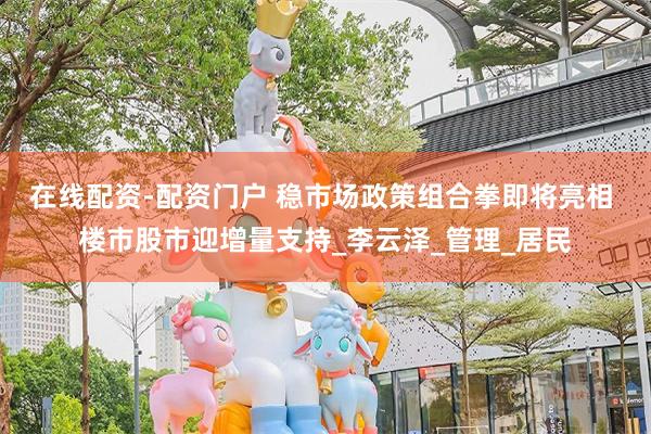 在线配资-配资门户 稳市场政策组合拳即将亮相 楼市股市迎增量支持_李云泽_管理_居民